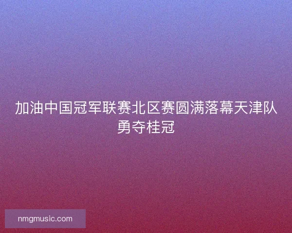 加油中国冠军联赛北区赛圆满落幕天津队勇夺桂冠