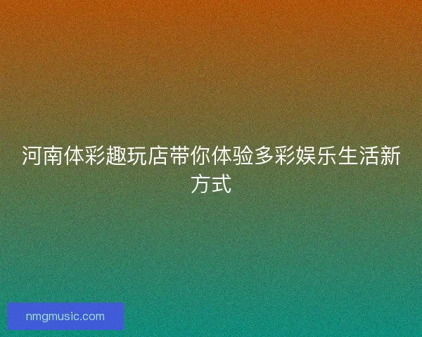 河南体彩趣玩店带你体验多彩娱乐生活新方式