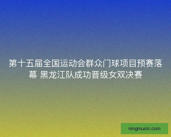 第十五届全国运动会群众门球项目预赛落幕 黑龙江队成功晋级女双决赛