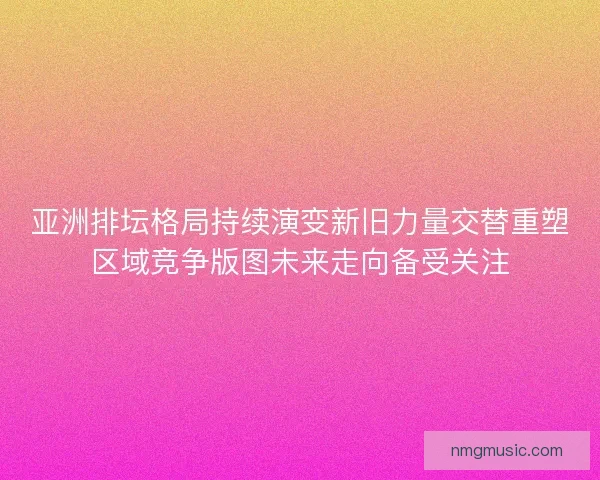 亚洲排坛格局持续演变新旧力量交替重塑区域竞争版图未来走向备受关注