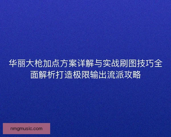 华丽大枪加点方案详解与实战刷图技巧全面解析打造极限输出流派攻略